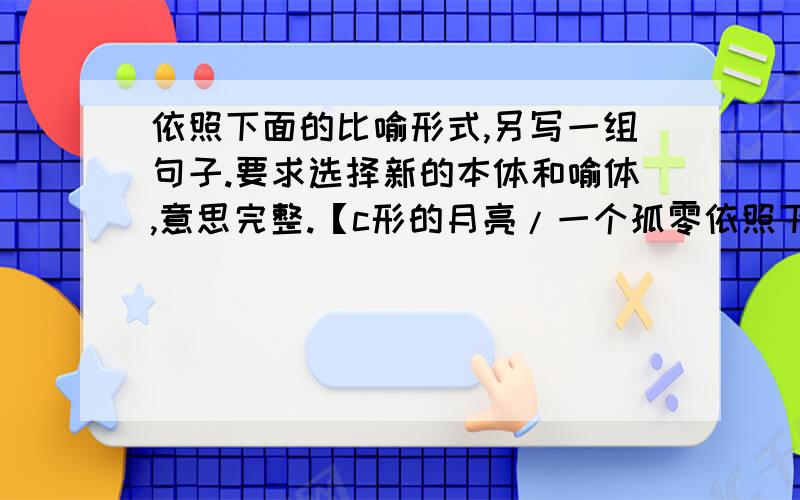 依照下面的比喻形式,另写一组句子.要求选择新的本体和喻体,意思完整.【c形的月亮/一个孤零依照下面的比喻形式,另写一组句子。要求选择新的本体和喻体,意思完整。【c形的月亮/一个孤零