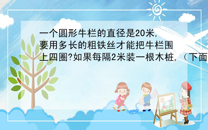 一个圆形牛栏的直径是20米,要用多长的粗铁丝才能把牛栏围上四圈?如果每隔2米装一根木桩,（下面还有）大约要装多少根木桩?