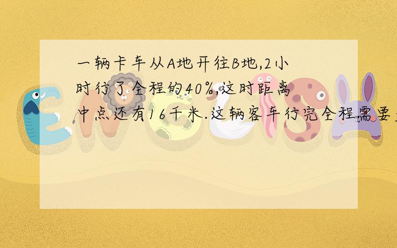 一辆卡车从A地开往B地,2小时行了全程的40%,这时距离中点还有16千米.这辆客车行完全程需要多少小时?A地到B地的距离是多少?