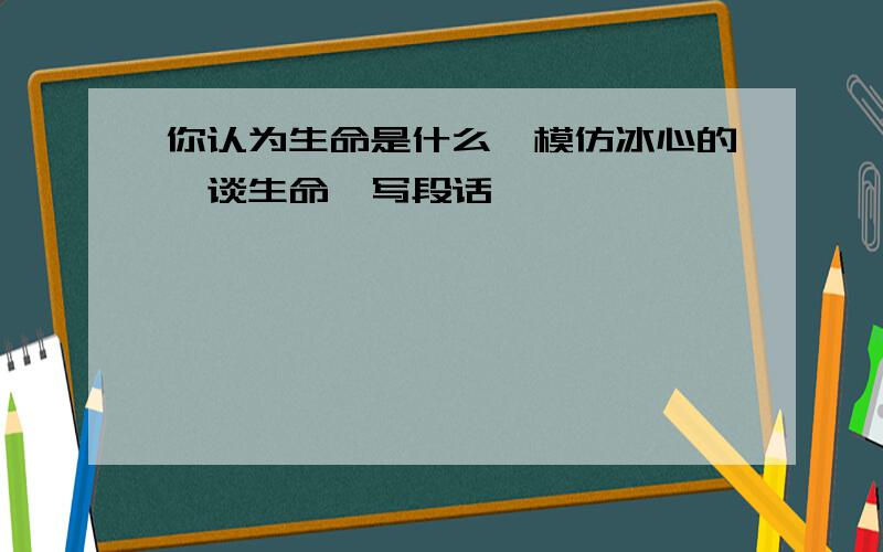 你认为生命是什么,模仿冰心的《谈生命》写段话