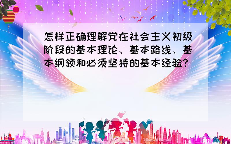 怎样正确理解党在社会主义初级阶段的基本理论、基本路线、基本纲领和必须坚持的基本经验?