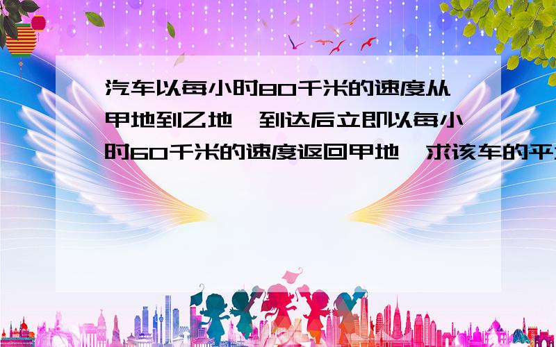 汽车以每小时80千米的速度从甲地到乙地,到达后立即以每小时60千米的速度返回甲地,求该车的平均速度用算式,