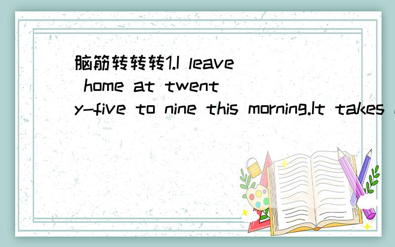 脑筋转转转1.I leave home at twenty-five to nine this morning.It takes me a quarter of an hour to walk to school.What time do I get there?2.A film/starts at twenty past eight this evening.A bus leaves the bus stop at the end of the road at seven