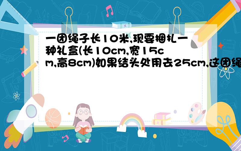 一团绳子长10米,现要捆扎一种礼盒(长10cm,宽15cm,高8cm)如果结头处用去25cm,这团绳子最多可捆扎几个礼盒?