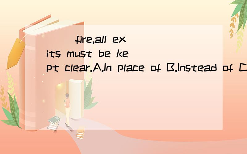 （ ）fire,all exits must be kept clear.A.In place of B.Instead of C.In case of D.In spite of（ ）fire,all exits must be kept clear.A.In place of B.Instead of C.In case of D.In spite of怎样分析此题?请从句子成分,语法结构,时态等