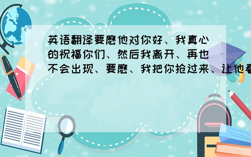 英语翻译要麽他对你好、我真心的祝福你们、然后我离开、再也不会出现、要麽、我把你抢过来、让他看着咱们幸福、这几句话用英语怎么说