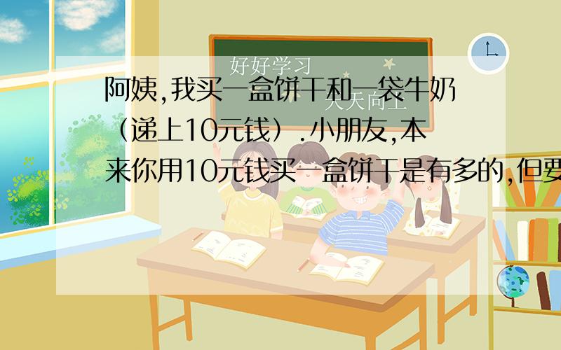 阿姨,我买一盒饼干和一袋牛奶（递上10元钱）.小朋友,本来你用10元钱买一盒饼干是有多的,但要再买一袋牛奶就不够了!今天是儿童节,我给你买的饼干打九折,两样东西请拿好!还有找你的8角钱