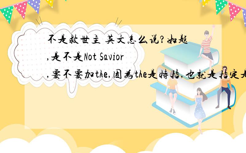 不是救世主 英文怎么说?如题,是不是Not Savior,要不要加the,因为the是特指,也就是指定是哪一个savior,可不可以不加the 就像i am not savior.