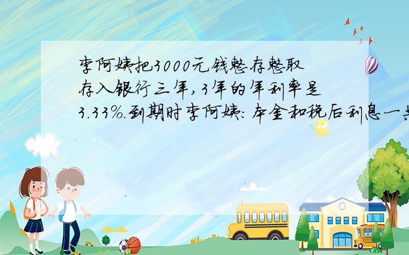 李阿姨把3000元钱整存整取存入银行三年,3年的年利率是3.33%.到期时李阿姨：本金和税后利息一共是3000+（）=（）元.张老师编写了一套《六年级数学毕业考试模拟试卷》,得到稿费4200元,按规定