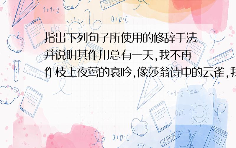 指出下列句子所使用的修辞手法并说明其作用总有一天,我不再作枝上夜莺的哀吟,像莎翁诗中的云雀,我会一翅冲天,为那泱泱大国的中华唱我赞美的诗章.                               （）————