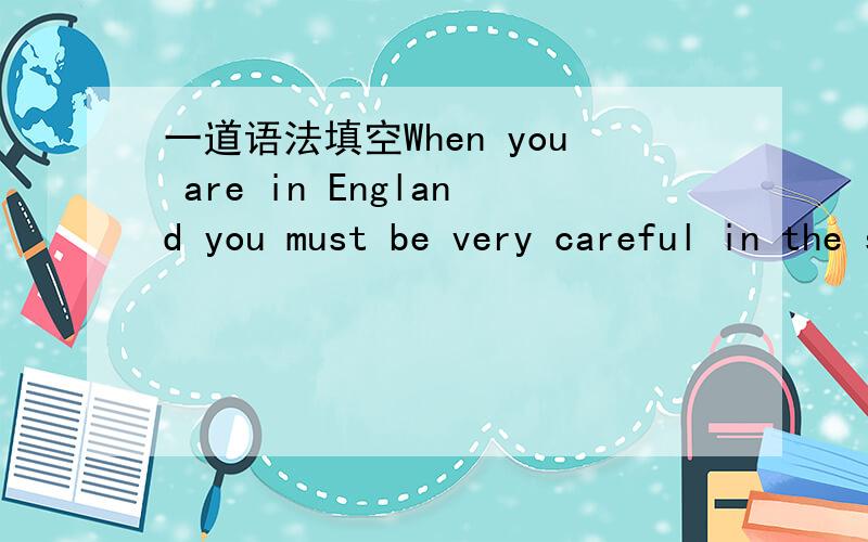 一道语法填空When you are in England you must be very careful in the streets 1_________ the traffic drives on the left.Before you cross a street you must look to the right first 2__________ then the left.In the morning and in the evening when pe