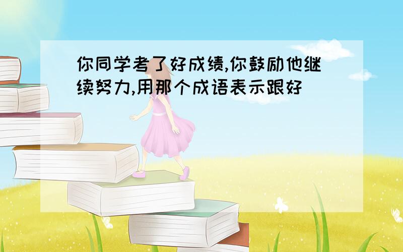 你同学考了好成绩,你鼓励他继续努力,用那个成语表示跟好