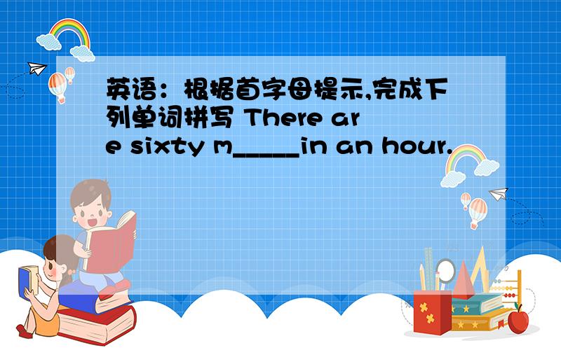 英语：根据首字母提示,完成下列单词拼写 There are sixty m_____in an hour.