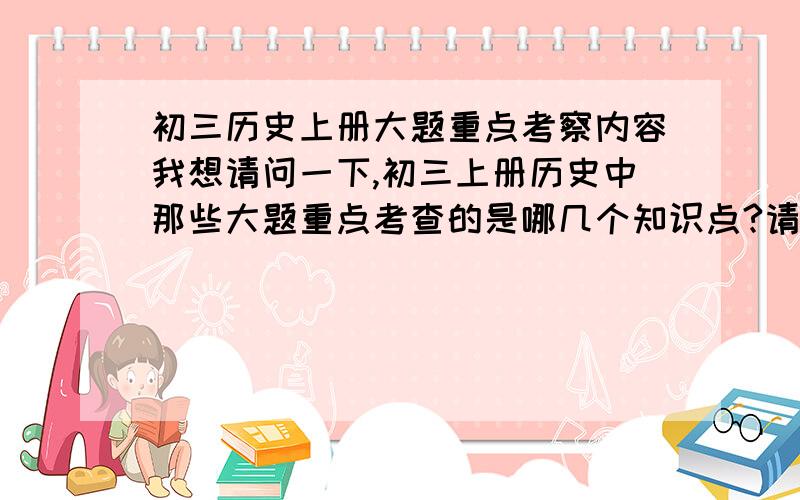 初三历史上册大题重点考察内容我想请问一下,初三上册历史中那些大题重点考查的是哪几个知识点?请知道的告诉下?明天期末考了···