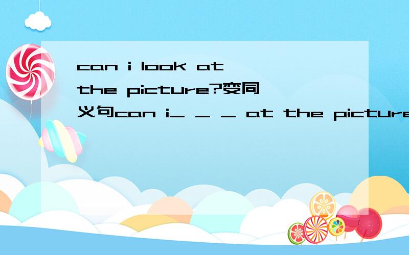 can i look at the picture?变同义句can i_ _ _ at the picture?1