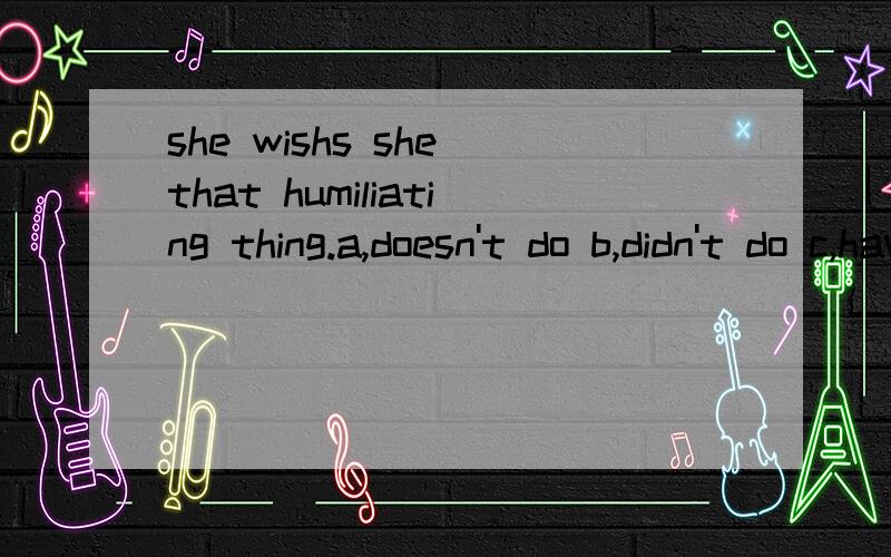 she wishs she that humiliating thing.a,doesn't do b,didn't do c,haven't done d,hadn't done