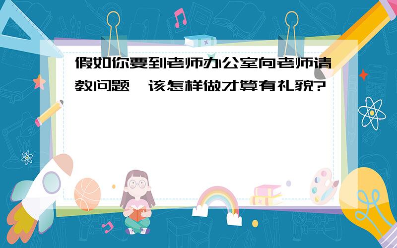 假如你要到老师办公室向老师请教问题,该怎样做才算有礼貌?