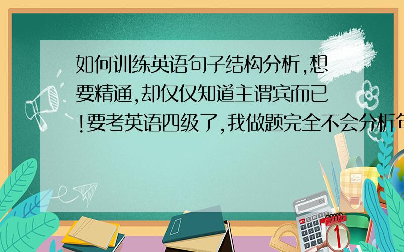 如何训练英语句子结构分析,想要精通,却仅仅知道主谓宾而已!要考英语四级了,我做题完全不会分析句子结构,只凭着自己会点的单词硬做.很想象老师那样,把任何一个复杂的句子结构分解的明