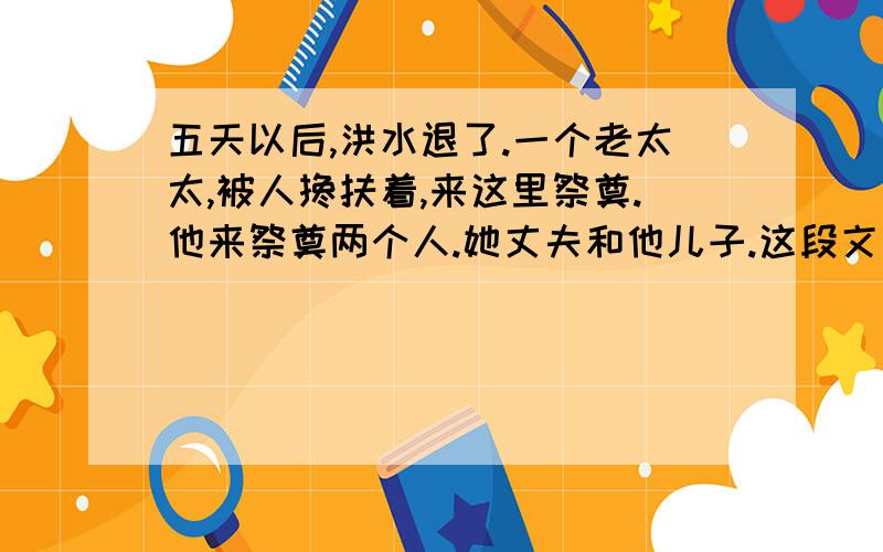 五天以后,洪水退了.一个老太太,被人搀扶着,来这里祭奠.他来祭奠两个人.她丈夫和他儿子.这段文字写的非常简洁,但里面包含着非常丰富的内容,请把其中包含的内容写出来.