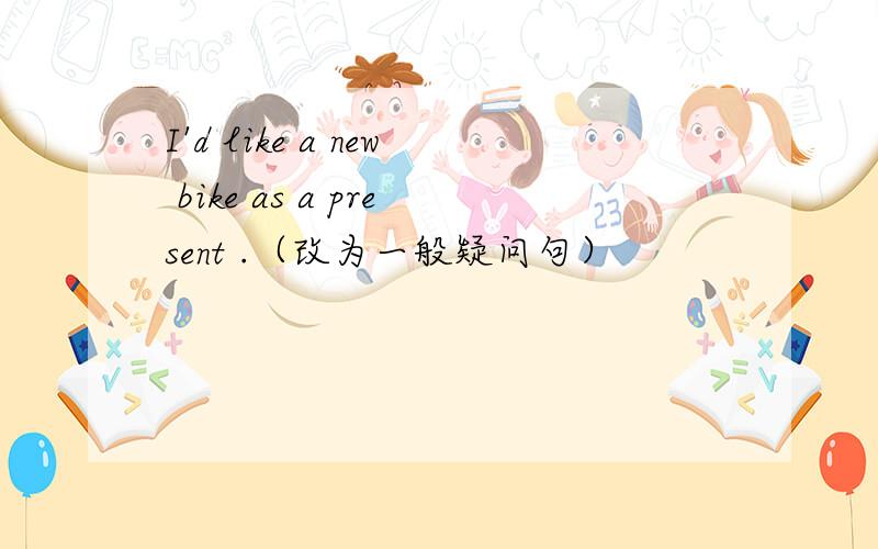 I'd like a new bike as a present .（改为一般疑问句）