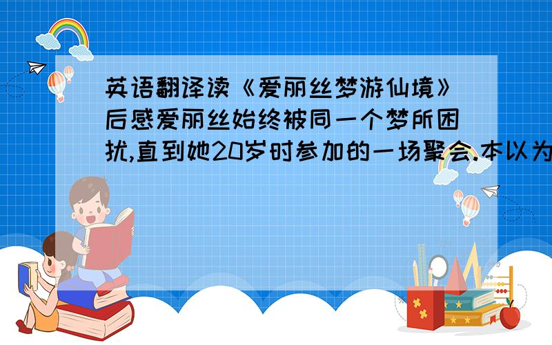 英语翻译读《爱丽丝梦游仙境》后感爱丽丝始终被同一个梦所困扰,直到她20岁时参加的一场聚会.本以为是一场无聊至极的聚会而已,没想到却是精心策划的求婚仪式.面对养尊处优的公子哥哈