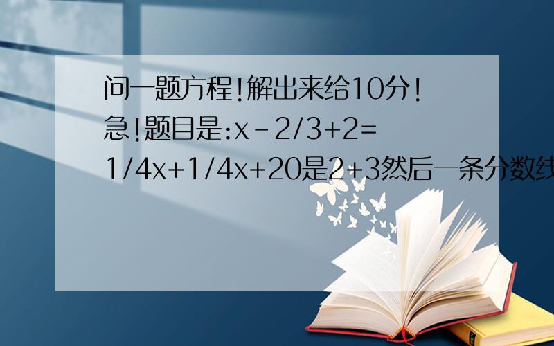 问一题方程!解出来给10分!急!题目是:x-2/3+2=1/4x+1/4x+20是2+3然后一条分数线上面一个2!!!!懂了吗!!!!!!!!!!!!!!