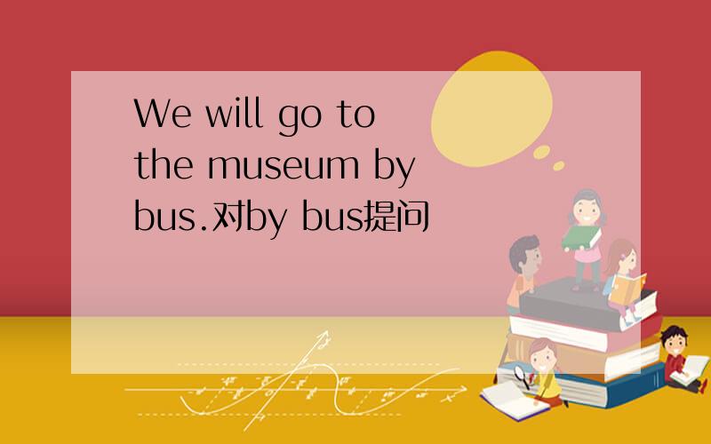 We will go to the museum by bus.对by bus提问