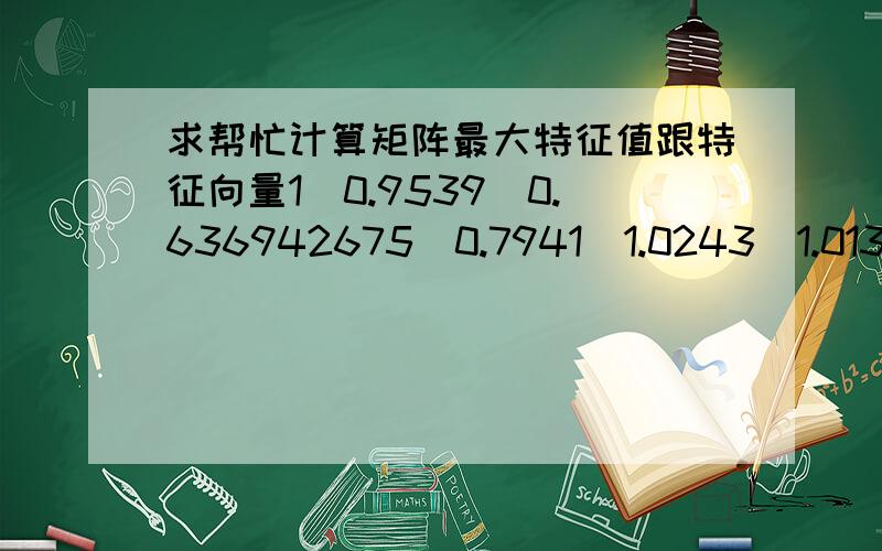 求帮忙计算矩阵最大特征值跟特征向量10.95390.6369426750.79411.02431.0130685850.7933359781.04865771810.6678688310.83261.07361.0620.8318083511.57041.497811.24691.60731.59061.245795441.2596044841.2014898470.8023106551