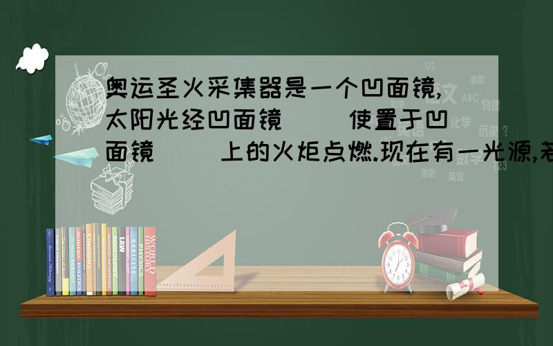 奥运圣火采集器是一个凹面镜,太阳光经凹面镜（ ）使置于凹面镜（ ）上的火炬点燃.现在有一光源,若要利用透镜（注意,是透镜）获得平行光,应把光源放在（）透镜的（）上