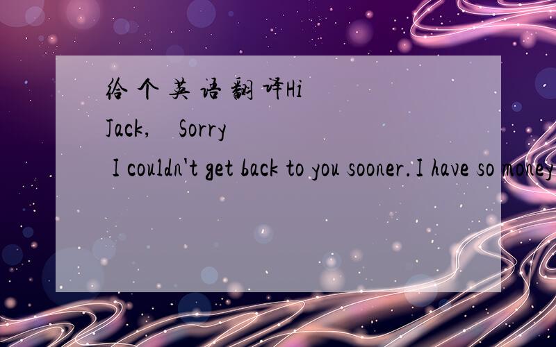 给 个 英 语 翻 译Hi Jack,    Sorry I couldn't get back to you sooner.I have so money chores to doi money.I have to do m homework of course.It started about an hour ago,but haven't finished.Then I have to take the dog for a walk,water my mom's p