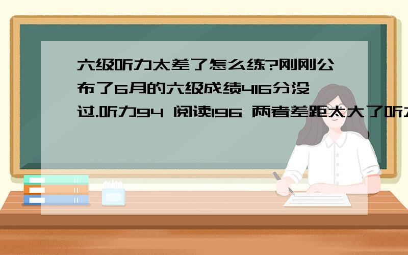 六级听力太差了怎么练?刚刚公布了6月的六级成绩416分没过.听力94 阅读196 两者差距太大了听力到底要怎么练呀