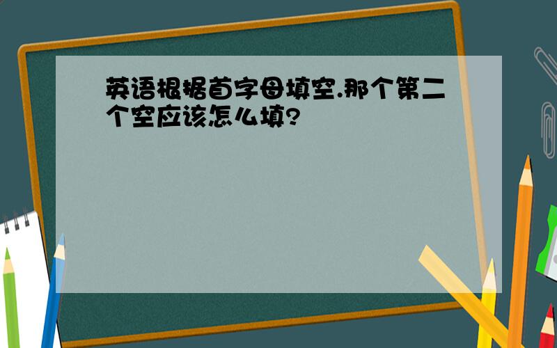 英语根据首字母填空.那个第二个空应该怎么填?