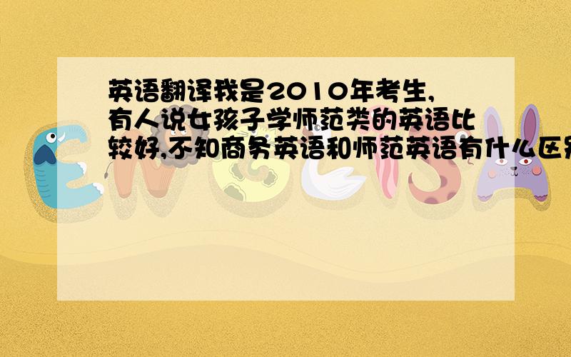 英语翻译我是2010年考生,有人说女孩子学师范类的英语比较好,不知商务英语和师范英语有什么区别?哪个好些?