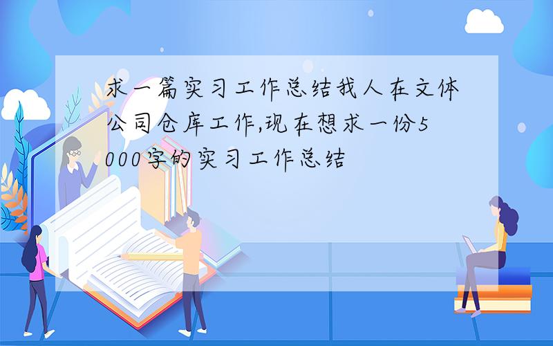 求一篇实习工作总结我人在文体公司仓库工作,现在想求一份5000字的实习工作总结