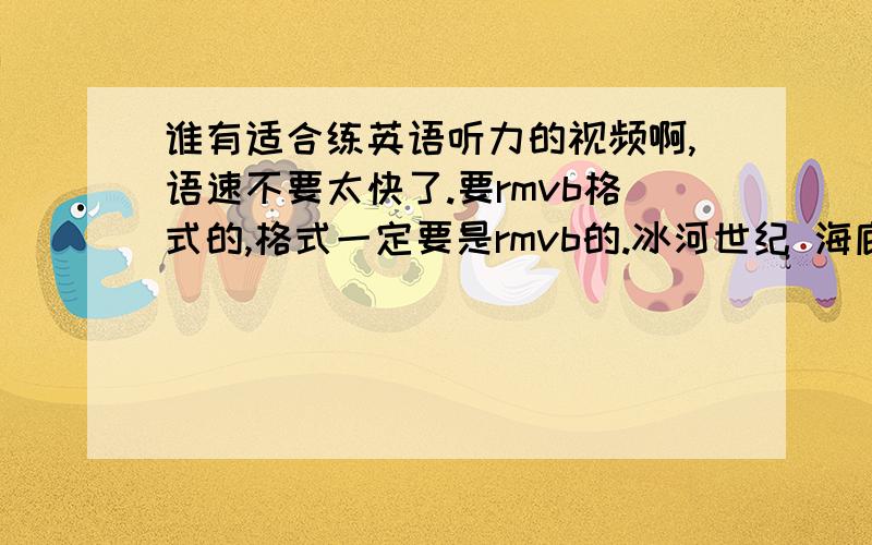 谁有适合练英语听力的视频啊,语速不要太快了.要rmvb格式的,格式一定要是rmvb的.冰河世纪 海底总动员 这两部也行