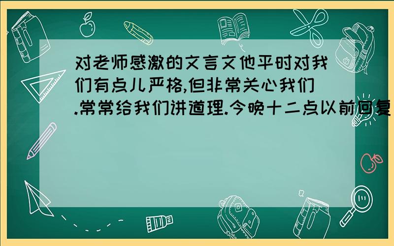 对老师感激的文言文他平时对我们有点儿严格,但非常关心我们.常常给我们讲道理.今晚十二点以前回复我）!