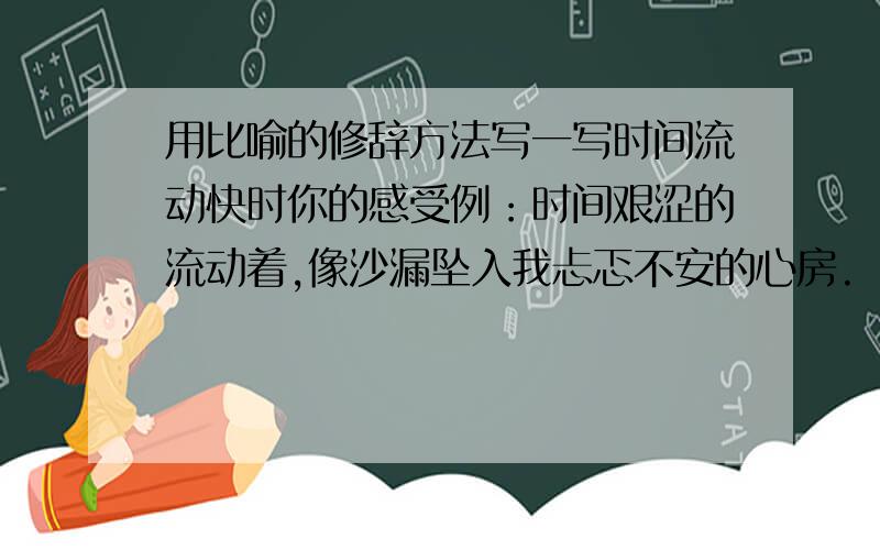 用比喻的修辞方法写一写时间流动快时你的感受例：时间艰涩的流动着,像沙漏坠入我忐忑不安的心房.（用同样的修辞方法写一写时间流动快时你的感受）