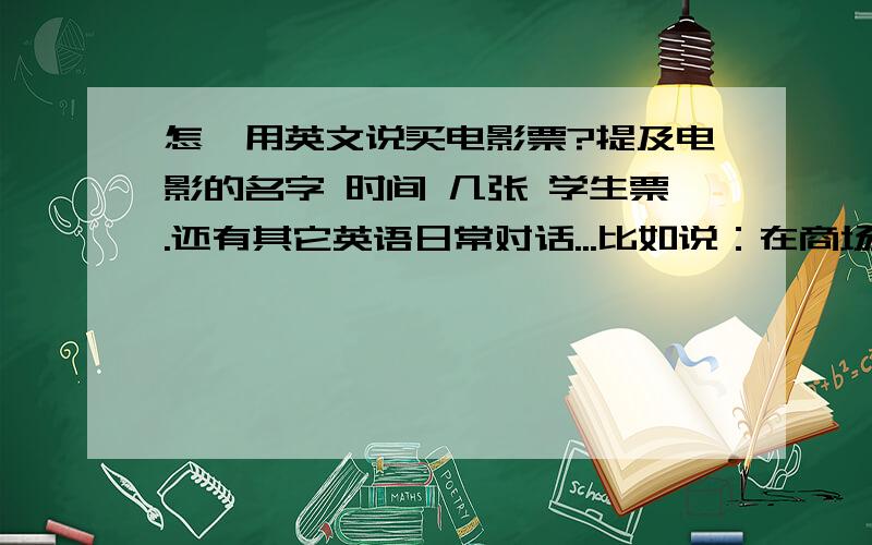 怎麽用英文说买电影票?提及电影的名字 时间 几张 学生票.还有其它英语日常对话...比如说：在商场里 要怎么用礼貌的语气问salesperson某样东西在哪里?买mc donalds & KFC 要怎么说才像外国人呢?