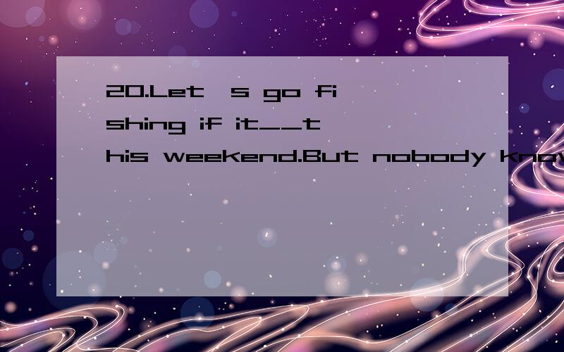 20.Let's go fishing if it__this weekend.But nobody knows if it__.A.is fine;will rain B.will be fine;rains C.will be fine;will rain D.is fine;rains