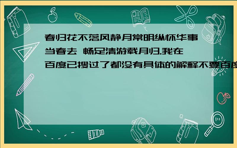 春归花不落风静月常明纵怀华事当春去 畅足清游载月归.我在百度已搜过了都没有具体的解释不要百度里已有的答案.请解释清楚这几句话的具体意思.