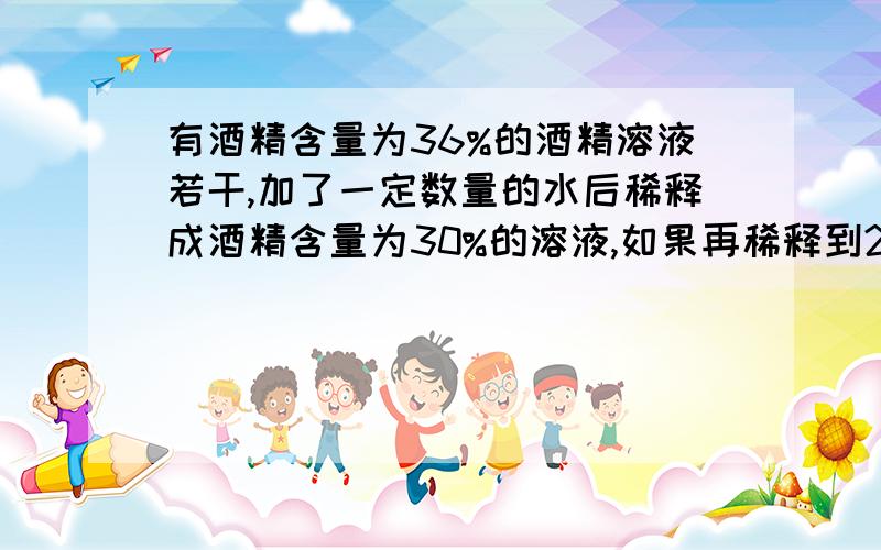 有酒精含量为36%的酒精溶液若干,加了一定数量的水后稀释成酒精含量为30%的溶液,如果再稀释到24%那么还...有酒精含量为36%的酒精溶液若干,加了一定数量的水后稀释成酒精含量为30%的溶液,如