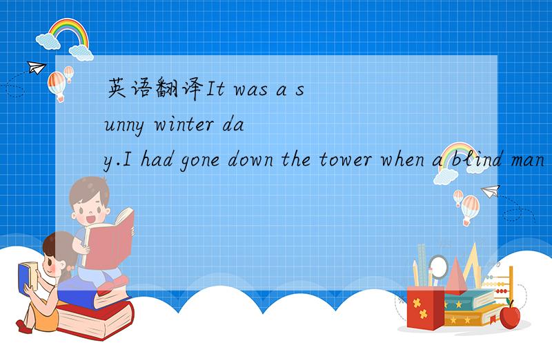 英语翻译It was a sunny winter day.I had gone down the tower when a blind man came toward me.He kept close to the wall,touching it lightly with his arm.I stood still and looked at him walking toward the tower.