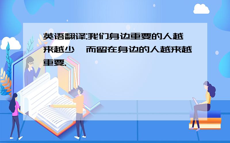 英语翻译:我们身边重要的人越来越少,而留在身边的人越来越重要.