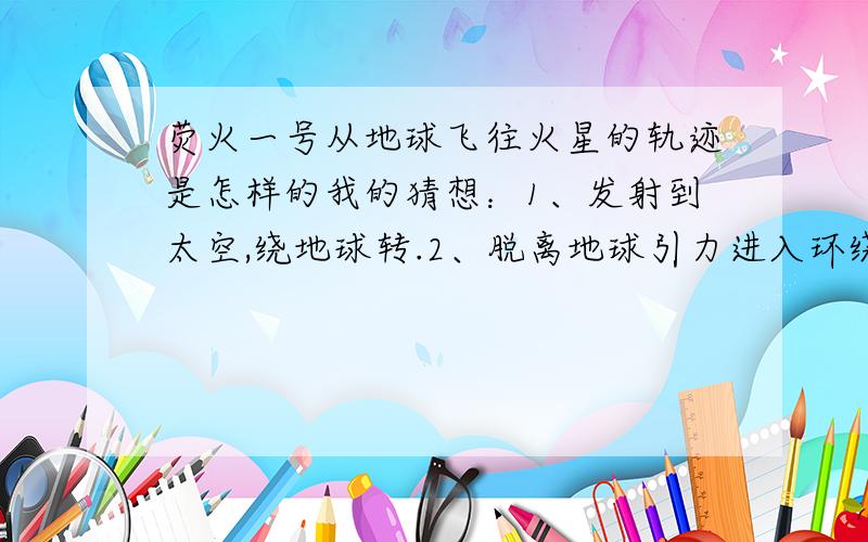 荧火一号从地球飞往火星的轨迹是怎样的我的猜想：1、发射到太空,绕地球转.2、脱离地球引力进入环绕太阳轨道,围绕太阳公转.3、轨道逐渐靠近火星,被火星引力捕获,成为火星的卫星.不知道