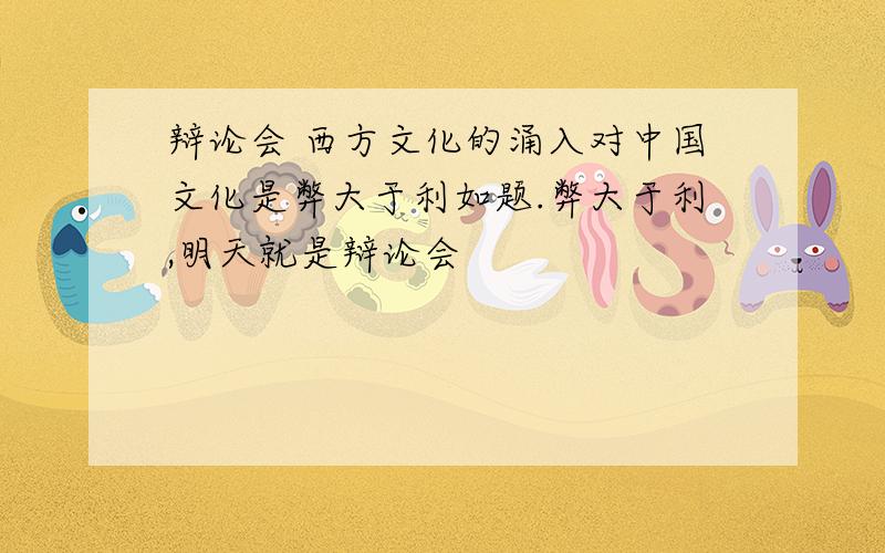 辩论会 西方文化的涌入对中国文化是弊大于利如题.弊大于利,明天就是辩论会