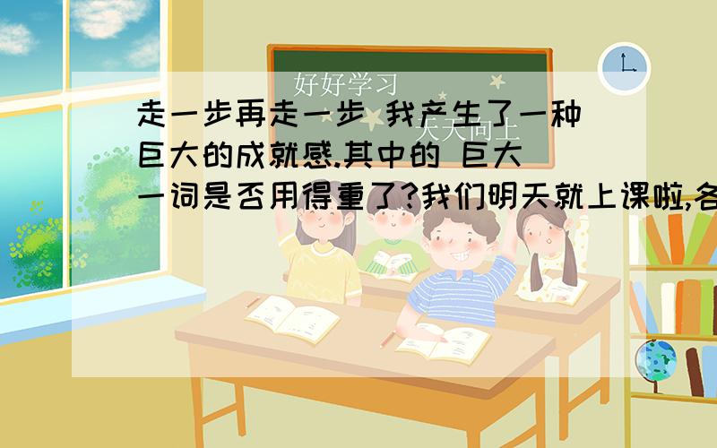 走一步再走一步 我产生了一种巨大的成就感.其中的 巨大 一词是否用得重了?我们明天就上课啦,各位姐姐哥哥帮帮忙啦（新用户,分少了点,不要介意啊）还要讲清为什么哦