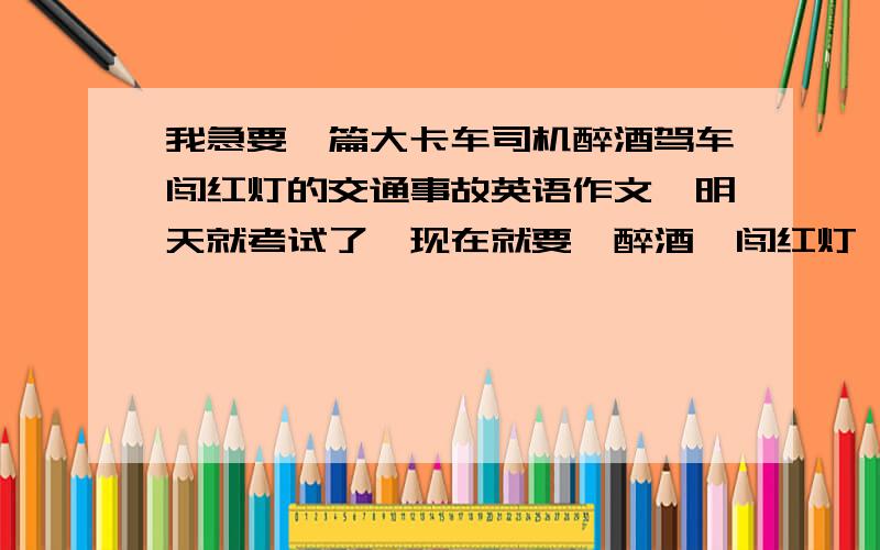 我急要一篇大卡车司机醉酒驾车闯红灯的交通事故英语作文,明天就考试了,现在就要,醉酒,闯红灯,大卡车