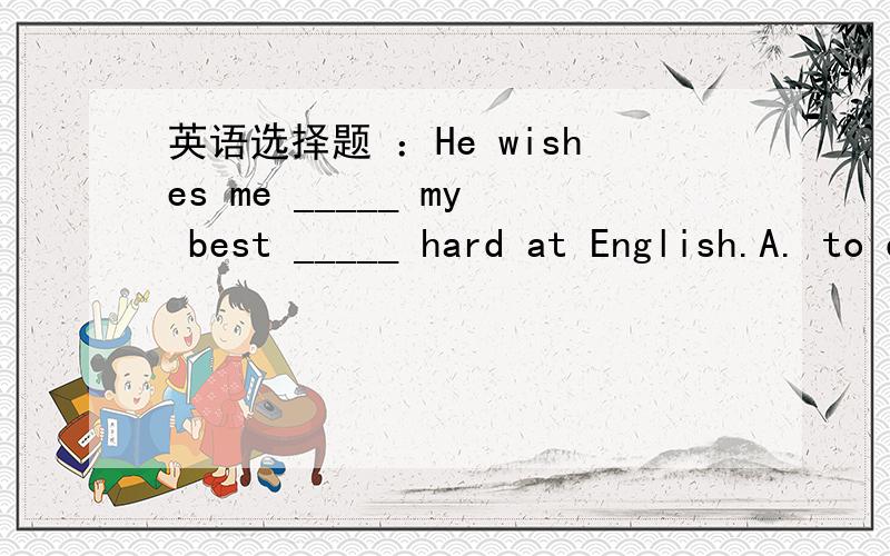 英语选择题 ：He wishes me _____ my best _____ hard at English.A. to do, to work B.doing,workingC.to do,workingD.do, work请各位回答者耐心回答,亲讲清楚为什么啊!谁讲得详细我选谁,讲得好加分