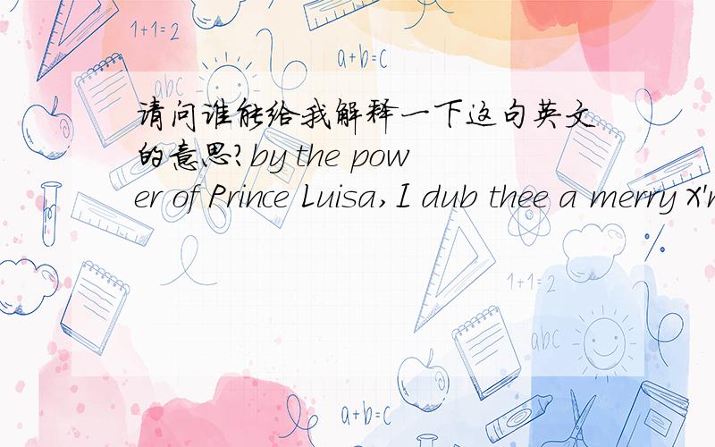 请问谁能给我解释一下这句英文的意思?by the power of Prince Luisa,I dub thee a merry X'mas.