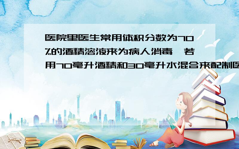 医院里医生常用体积分数为70%的酒精溶液来为病人消毒,若用70毫升酒精和30毫升水混合来配制医用%B医院里医生常用体积分数为70%的酒精溶液来为病人消毒,若用70毫升酒精和30毫升水混合来配